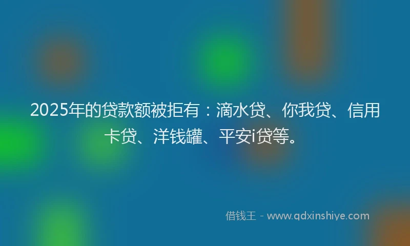 2025年的贷款额被拒有：滴水贷、你我贷、信用卡贷、洋钱罐、平安i贷等。