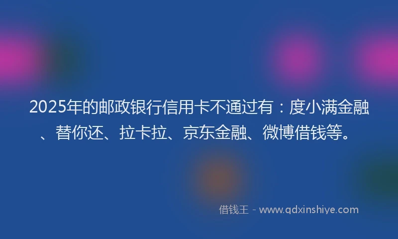 2025年的邮政银行信用卡不通过有：度小满金融、替你还、拉卡拉、京东金融、微博借钱等。