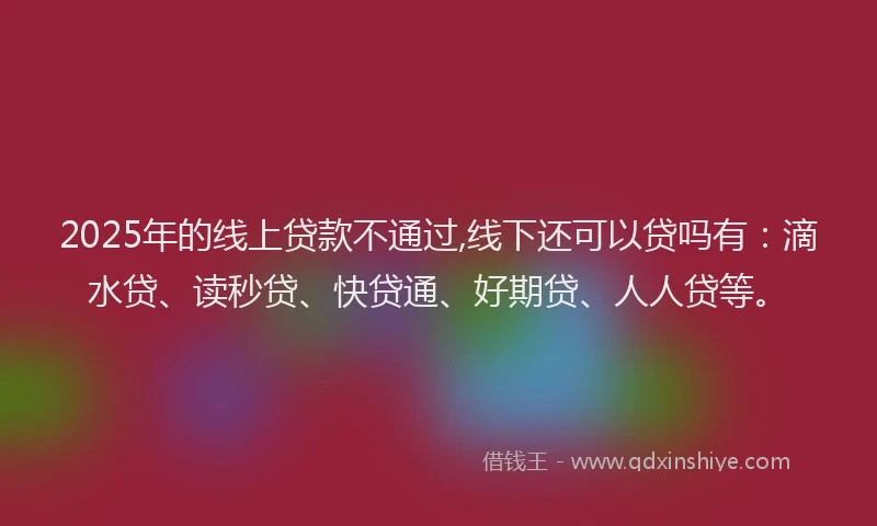 2025年的线上贷款不通过,线下还可以贷吗有：滴水贷、读秒贷、快贷通、好期贷、人人贷等。