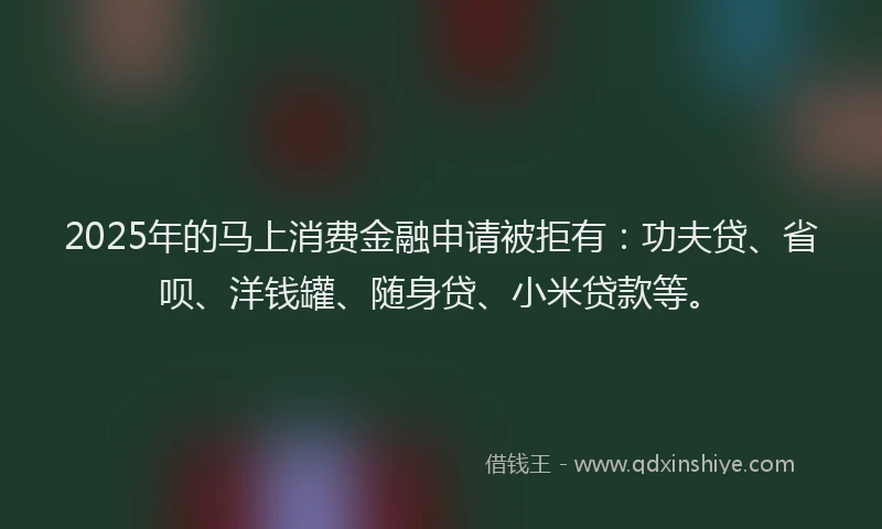 2025年的马上消费金融申请被拒有：功夫贷、省呗、洋钱罐、随身贷、小米贷款等。