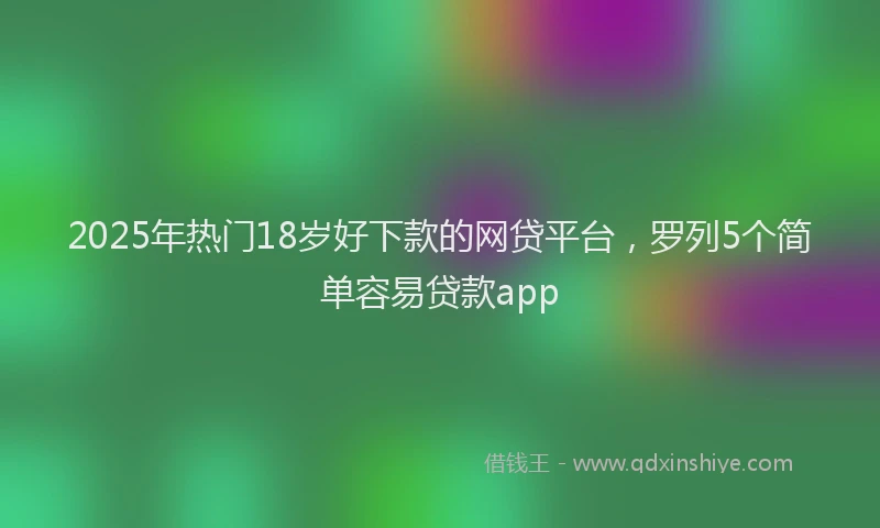 2025年热门18岁好下款的网贷平台，罗列5个简单容易贷款app