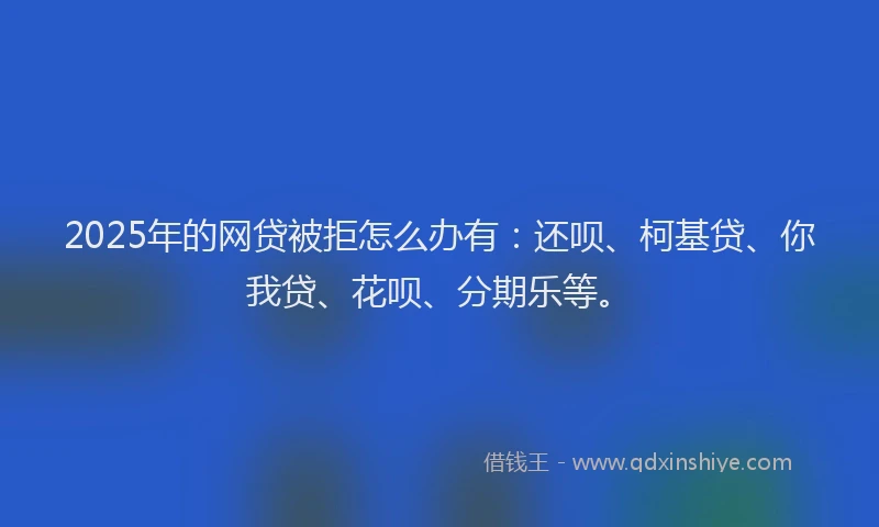 2025年的网贷被拒怎么办有：还呗、柯基贷、你我贷、花呗、分期乐等。