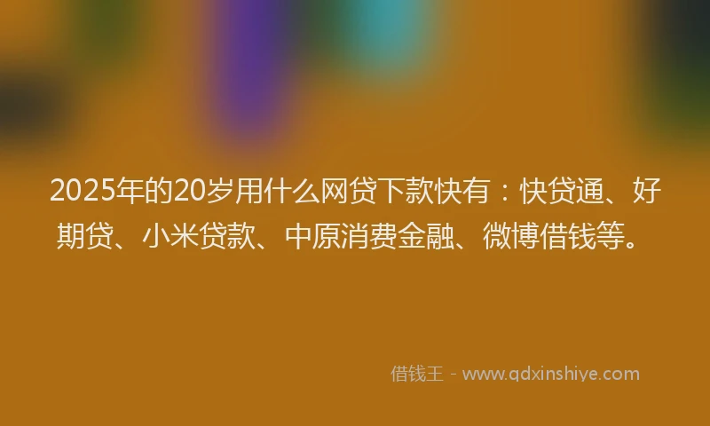2025年的20岁用什么网贷下款快有：快贷通、好期贷、小米贷款、中原消费金融、微博借钱等。