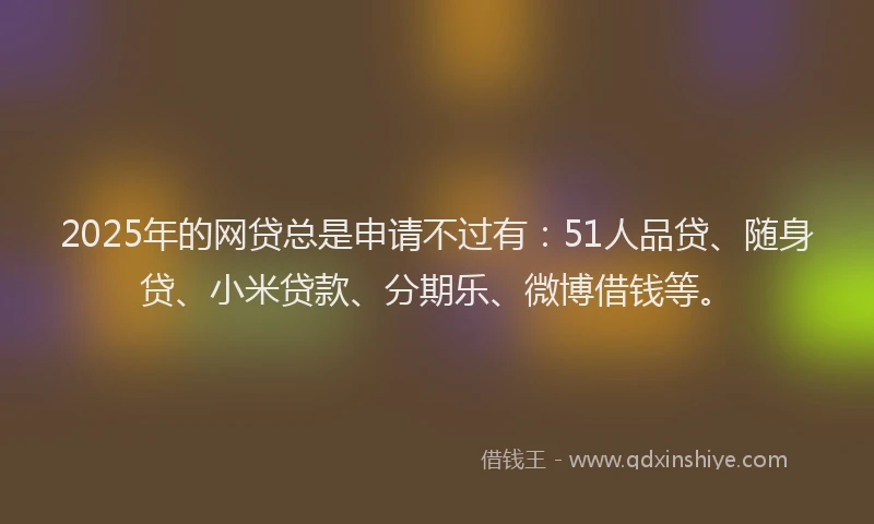 2025年的网贷总是申请不过有：51人品贷、随身贷、小米贷款、分期乐、微博借钱等。