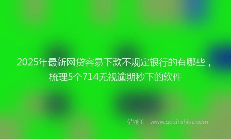 2025年最新网贷容易下款不规定银行的有哪些，梳理5个714无视逾期秒下的软件