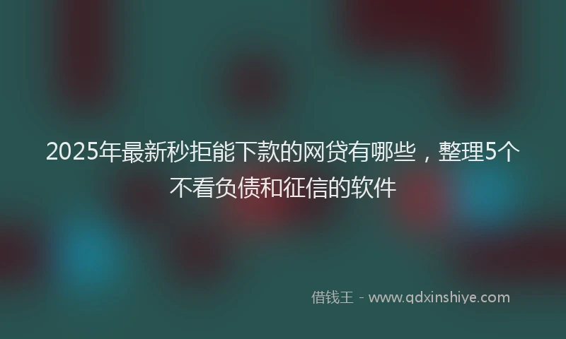 2025年最新秒拒能下款的网贷有哪些，整理5个不看负债和征信的软件