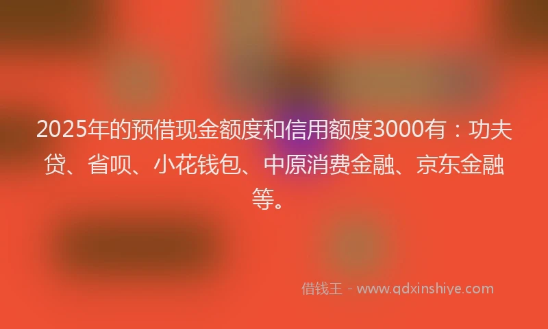 2025年的预借现金额度和信用额度3000有：功夫贷、省呗、小花钱包、中原消费金融、京东金融等。