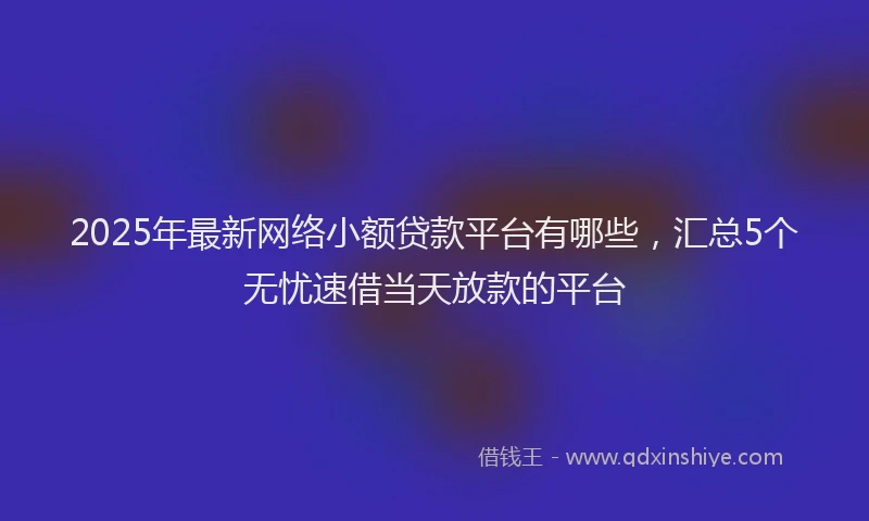 2025年最新网络小额贷款平台有哪些，汇总5个无忧速借当天放款的平台