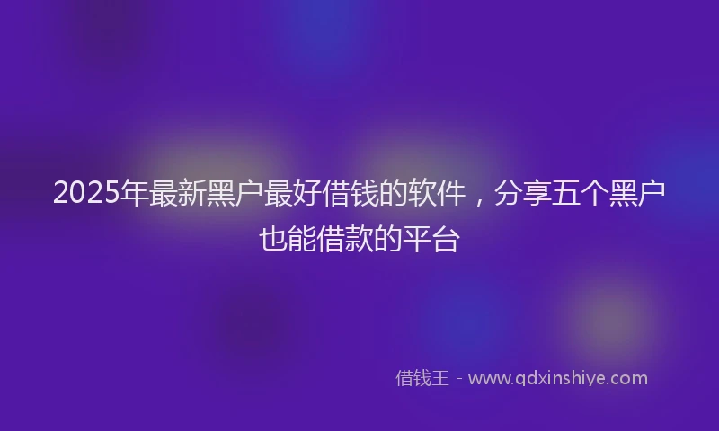 2025年最新黑户最好借钱的软件，分享五个黑户也能借款的平台