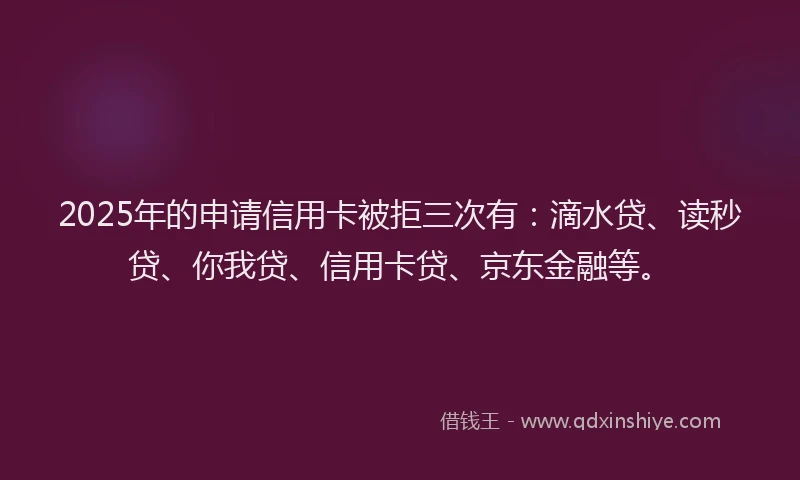 2025年的申请信用卡被拒三次有：滴水贷、读秒贷、你我贷、信用卡贷、京东金融等。