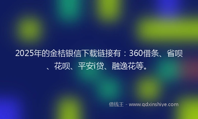 2025年的金桔银信下载链接有：360借条、省呗、花呗、平安i贷、融逸花等。