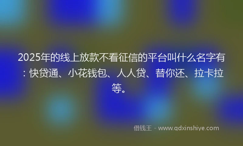 2025年的线上放款不看征信的平台叫什么名字有：快贷通、小花钱包、人人贷、替你还、拉卡拉等。