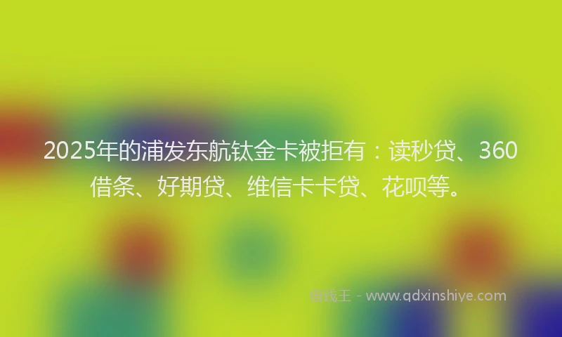 2025年的浦发东航钛金卡被拒有：读秒贷、360借条、好期贷、维信卡卡贷、花呗等。