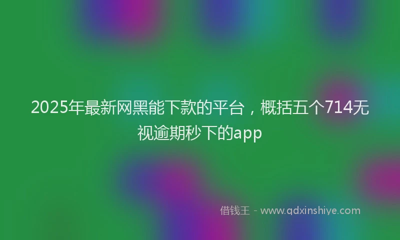 2025年最新网黑能下款的平台，概括五个714无视逾期秒下的app