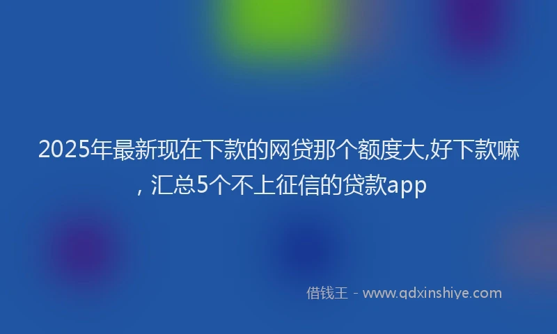 2025年最新现在下款的网贷那个额度大,好下款嘛，汇总5个不上征信的贷款app