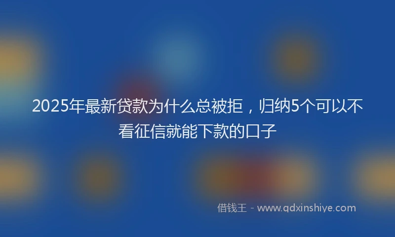2025年最新贷款为什么总被拒，归纳5个可以不看征信就能下款的口子