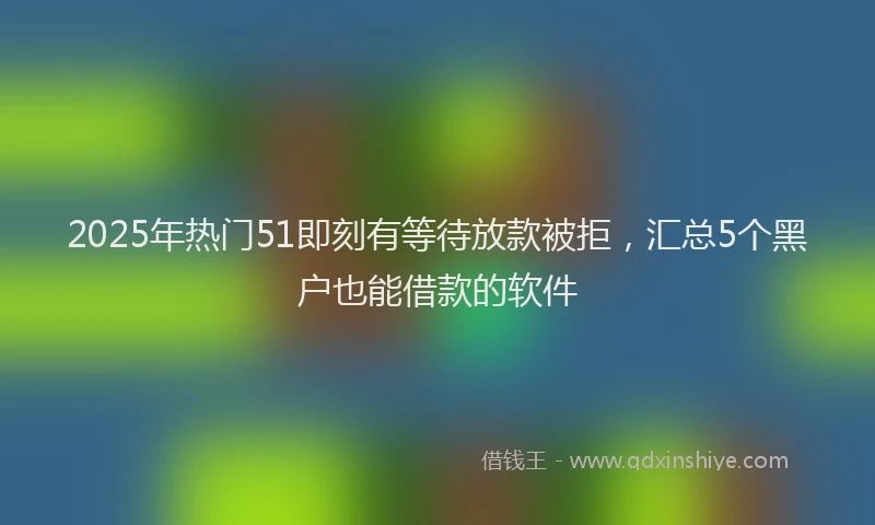 2025年热门51即刻有等待放款被拒，汇总5个黑户也能借款的软件