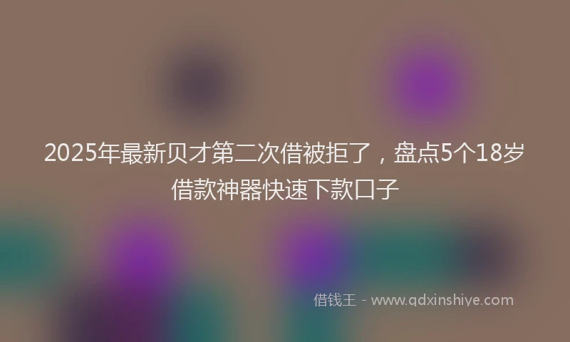 2025年最新贝才第二次借被拒了，盘点5个18岁借款神器快速下款口子