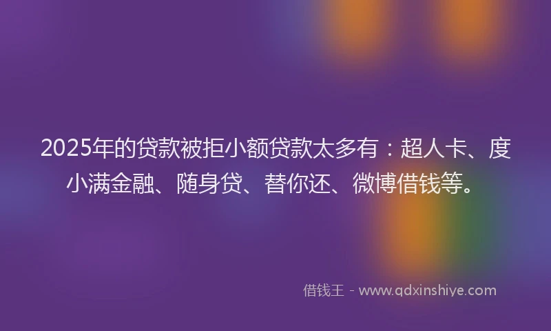 2025年的贷款被拒小额贷款太多有：超人卡、度小满金融、随身贷、替你还、微博借钱等。