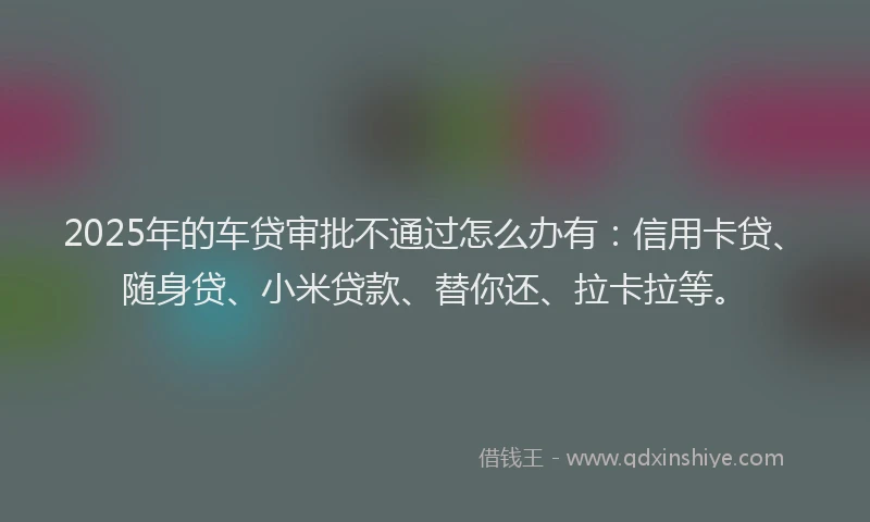 2025年的车贷审批不通过怎么办有：信用卡贷、随身贷、小米贷款、替你还、拉卡拉等。