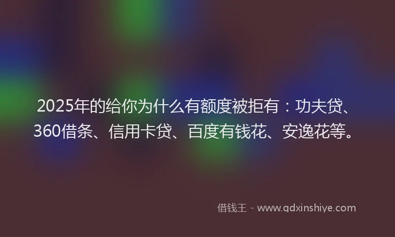 2025年的给你为什么有额度被拒有：功夫贷、360借条、信用卡贷、百度有钱花、安逸花等。