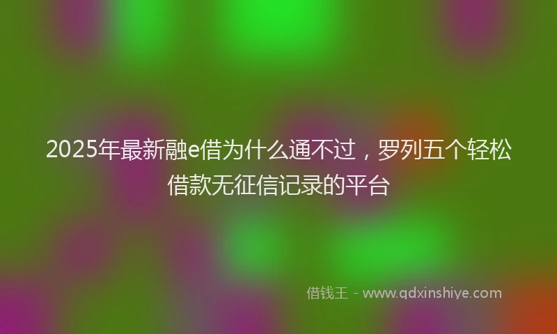 2025年最新融e借为什么通不过，罗列五个轻松借款无征信记录的平台