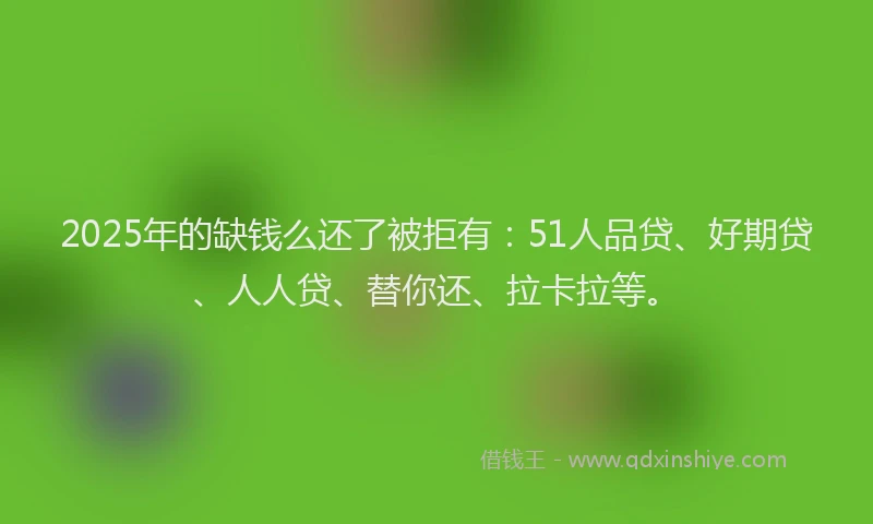 2025年的缺钱么还了被拒有：51人品贷、好期贷、人人贷、替你还、拉卡拉等。