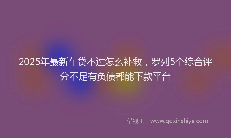 2025年最新车贷不过怎么补救，罗列5个综合评分不足有负债都能下款平台