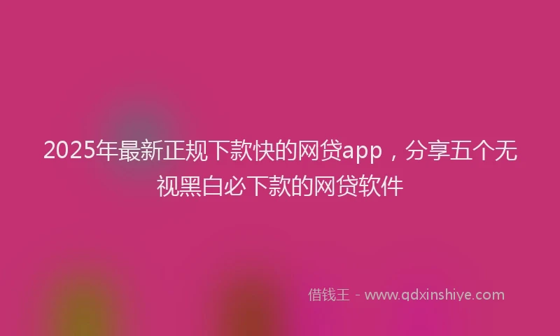 2025年最新正规下款快的网贷app，分享五个无视黑白必下款的网贷软件