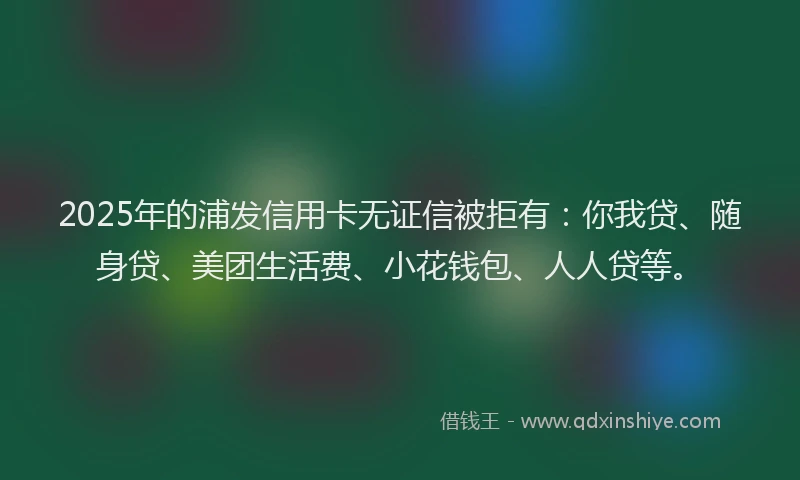 2025年的浦发信用卡无证信被拒有：你我贷、随身贷、美团生活费、小花钱包、人人贷等。