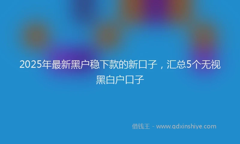 2025年最新黑户稳下款的新口子，汇总5个无视黑白户口子