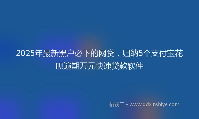 2025年最新黑户必下的网贷，归纳5个支付宝花呗逾期万元快速贷款软件