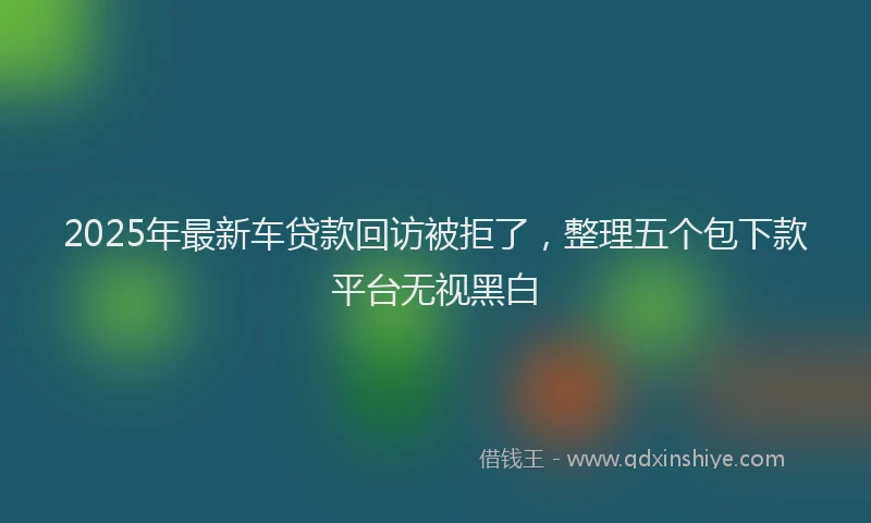 2025年最新车贷款回访被拒了，整理五个包下款平台无视黑白