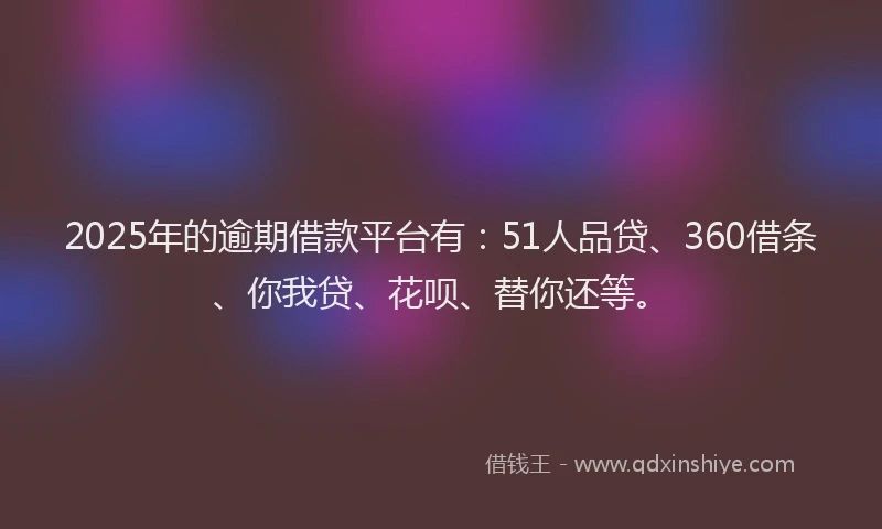 2025年的逾期借款平台有：51人品贷、360借条、你我贷、花呗、替你还等。
