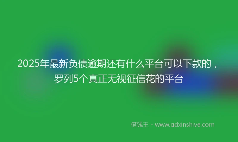 2025年最新负债逾期还有什么平台可以下款的，罗列5个真正无视征信花的平台