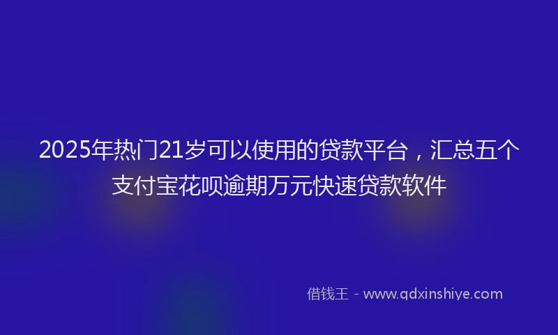 2025年热门21岁可以使用的贷款平台，汇总五个支付宝花呗逾期万元快速贷款软件