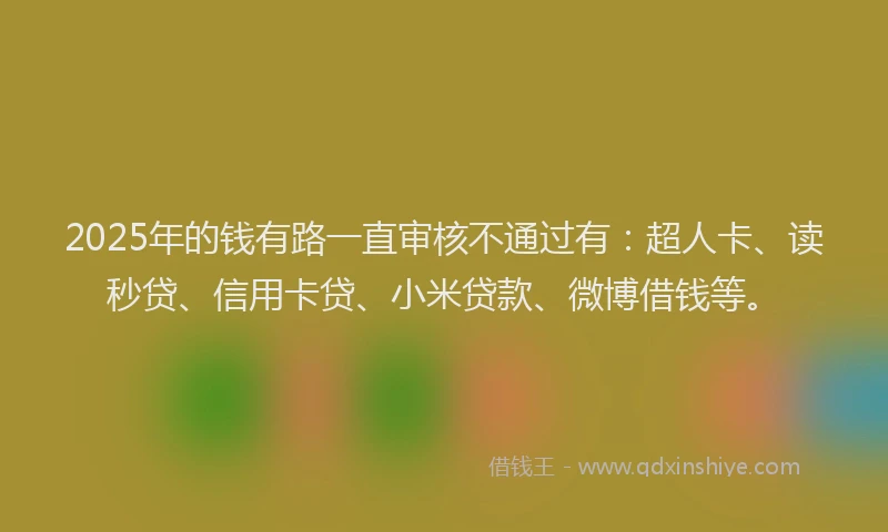 2025年的钱有路一直审核不通过有：超人卡、读秒贷、信用卡贷、小米贷款、微博借钱等。