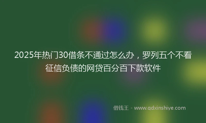 2025年热门30借条不通过怎么办，罗列五个不看征信负债的网贷百分百下款软件
