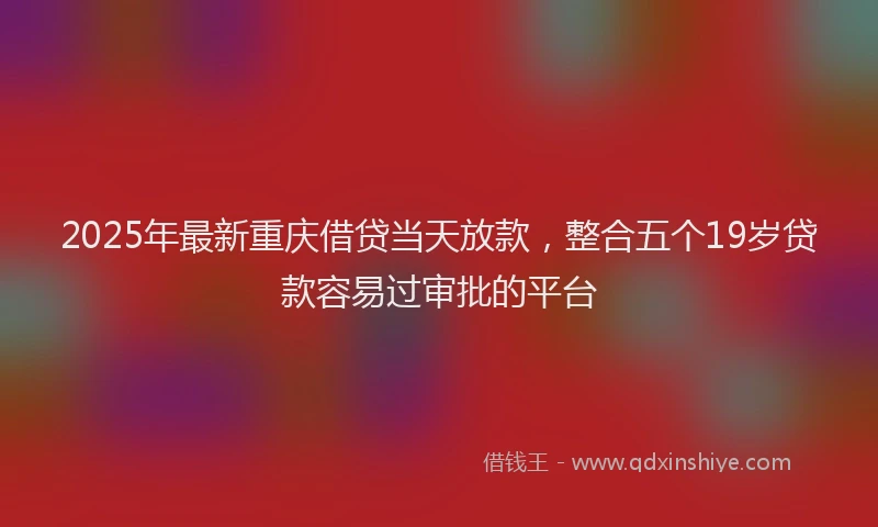 2025年最新重庆借贷当天放款，整合五个19岁贷款容易过审批的平台