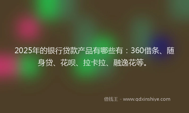 2025年的银行贷款产品有哪些有：360借条、随身贷、花呗、拉卡拉、融逸花等。