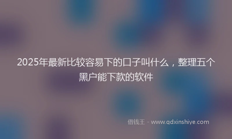 2025年最新比较容易下的口子叫什么，整理五个黑户能下款的软件
