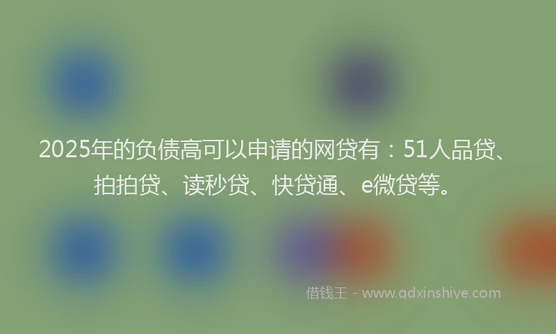 2025年的负债高可以申请的网贷有：51人品贷、拍拍贷、读秒贷、快贷通、e微贷等。