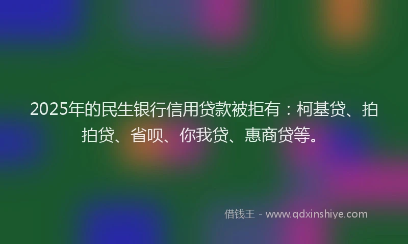 2025年的民生银行信用贷款被拒有：柯基贷、拍拍贷、省呗、你我贷、惠商贷等。