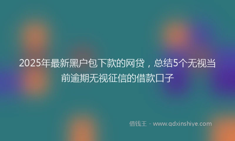 2025年最新黑户包下款的网贷，总结5个无视当前逾期无视征信的借款口子