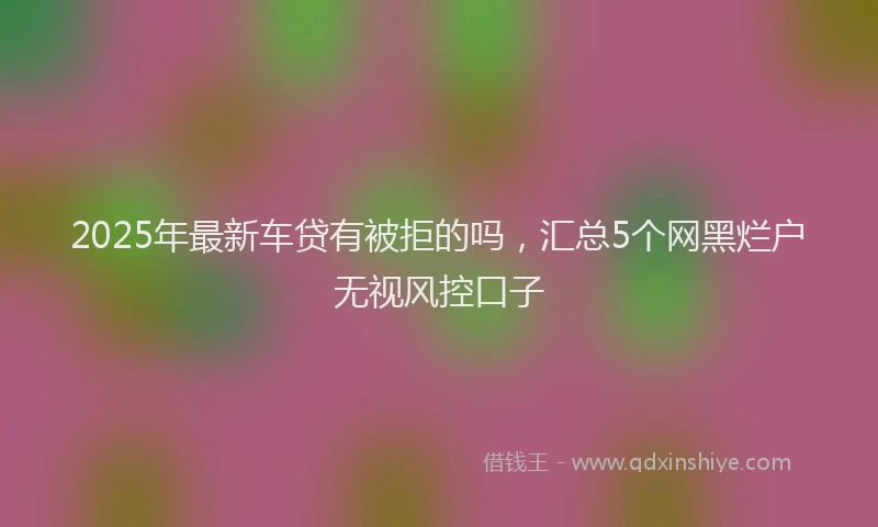 2025年最新车贷有被拒的吗，汇总5个网黑烂户无视风控口子