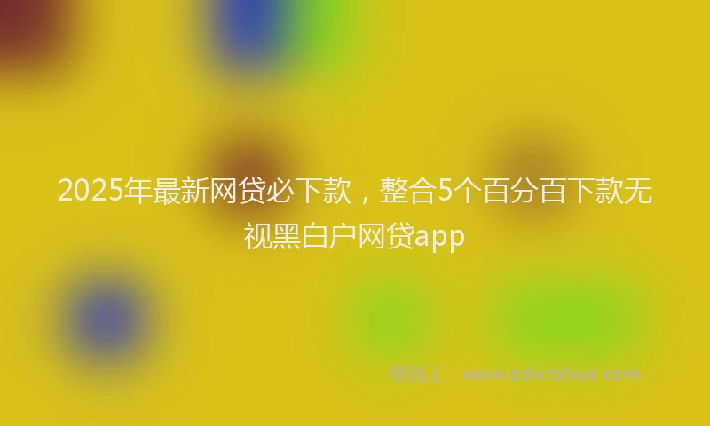 2025年最新网贷必下款，整合5个百分百下款无视黑白户网贷app