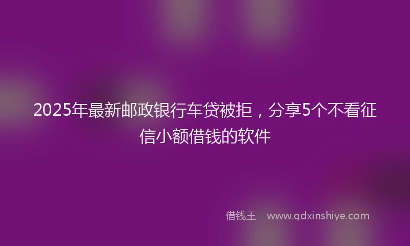 2025年最新邮政银行车贷被拒，分享5个不看征信小额借钱的软件