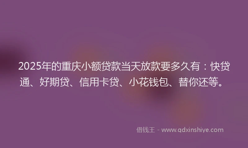 2025年的重庆小额贷款当天放款要多久有：快贷通、好期贷、信用卡贷、小花钱包、替你还等。