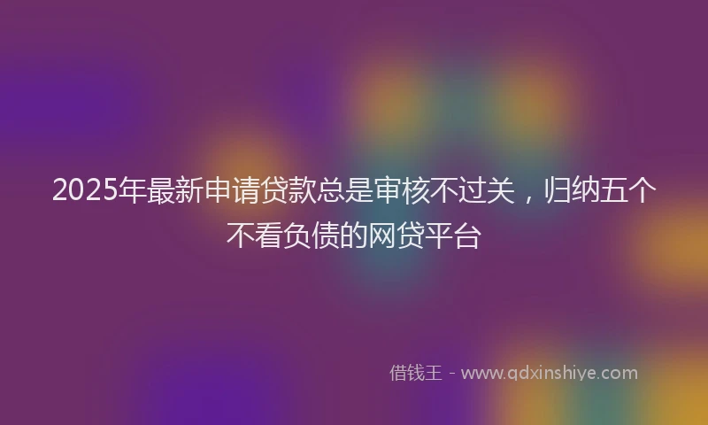 2025年最新申请贷款总是审核不过关，归纳五个不看负债的网贷平台
