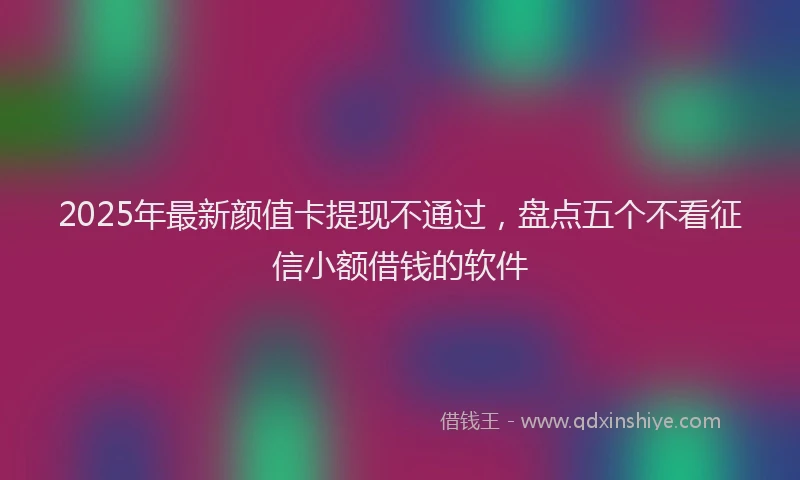 2025年最新颜值卡提现不通过，盘点五个不看征信小额借钱的软件